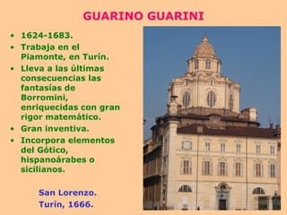 GUARINO GUARINI 1624-1683. Trabaja en el Piamonte, en Turín. Lleva a las últimas consecuencias las fantasías de Borromini, enriquecidas con gran rigor matemático. Gran inventiva. Incorpora elementos del Gótico, hispanoárabes o sicilianos. San Lorenzo. Turín, 1666. 