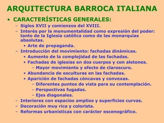 ARQUITECTURA BARROCA ITALIANA CARACTERÍSTICAS GENERALES: Siglos XVII y comienzos del XVIII. Interés por la monumentalidad como expresión del poder: tanto de la Iglesia católica como de las monarquías absolutas. Arte de propaganda. Introducción del movimiento: fachadas dinámicas. Aumento de la complejidad de las fachadas. Fachadas de iglesias en dos cuerpos y con aletones. Mayor movimiento y efecto de claroscuro. Abundancia de esculturas en las fachadas. Aparición de fachadas cóncavas y convexas. Diferentes puntos de vista para su contemplación. Perspectivas fugadas. Ejes diagonales. Interiores con espacios amplios y superficies curvas. Decoración muy rica y colorista. Reformas urbanísticas con carácter escenográfico. 