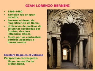 GIAN LORENZO BERNINI 1598-1680 También fue un gran escultor. Encarna el deseo de magnificencia de Roma. Utilización de pórticos de columnas coronadas por frontón, de clara influencia clásica. Gusto por los contrastes: pórticos adosados a muros curvos. Escalera Regia en el Vaticano Perspectiva convergente. Mayor sensación de profundidad. 