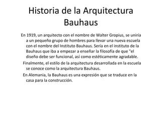 Historia de la Arquitectura
Bauhaus
En 1919, un arquitecto con el nombre de Walter Gropius, se uniría
a un pequeño grupo de hombres para llevar una nueva escuela
con el nombre del Instituto Bauhaus. Sería en el instituto de la
Bauhaus que iba a empezar a enseñar la filosofía de que "el
diseño debe ser funcional, así como estéticamente agradable.
Finalmente, el estilo de la arquitectura desarrollada en la escuela
se conoce como la arquitectura Bauhaus.
En Alemania, la Bauhaus es una expresión que se traduce en la
casa para la construcción.

 