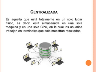 CENTRALIZADA
Es aquella que está totalmente en un solo lugar
físico, es decir, está almacenada en una sola
maquina y en una sola CPU, en la cual los usuarios
trabajan en terminales que solo muestran resultados.
 