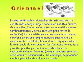 Orientación La  captación solar . Normalmente interesa captar cuanta más energía mejor porque es nuestra fuente de climatización en invierno (en verano utilizaremos sombreamientos y otras técnicas para evitar la radiación). En las latitudes en que nos encontramos, conviene orientar siempre nuestra superficie de captación (acristalado) hacia el sur. Hay que reducir la existencia de ventanas en las fachadas norte, este y oeste, puesto que no son muy útiles para la captación solar en invierno (aunque pueden serlo para ventilación e iluminación) y, sin embargo, se producen muchas pérdidas de calor a su través .   