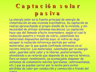 Captación solar pasiva La energía solar es la fuente principal de energía de climatización en una vivienda bioclimática. Su captación se realiza aprovechando el propio diseño de la vivienda, y sin necesidad de utilizar sistemas mecánicos. La captación hace uso del llamado efecto invernadero, según el cual la radiación penetra a través de vidrio, calentando los materiales dispuestos detrás suyo; el vidrio no deja escapar la radiación infrarroja emitida por estos materiales, por lo que queda confinada entonces en el recinto interior. Los materiales, calentados por la energía solar, guardan este calor y lo liberan, posteriormente, atendiendo a un retardo que depende de su inercia térmica. Para un mayor rendimiento, es aconsejable disponer de sistemas de aislamiento móviles (persianas, contraventanas, etc.) que se puedan cerrar por la noche para evitar pérdidas de calor por conducción y convección a través del vidrio . 