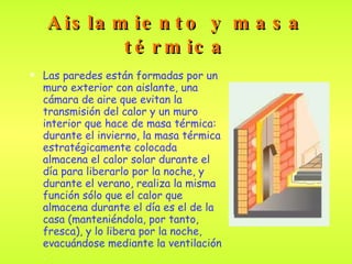 Aislamiento y masa térmica Las paredes están formadas por un muro exterior con aislante, una cámara de aire que evitan la transmisión del calor y un muro interior que hace de masa térmica:  durante el invierno, la masa térmica estratégicamente colocada almacena el calor solar durante el día para liberarlo por la noche, y durante el verano, realiza la misma función sólo que el calor que almacena durante el día es el de la casa (manteniéndola, por tanto, fresca), y lo libera por la noche, evacuándose mediante la ventilación . 