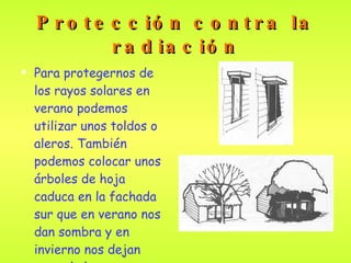 Protección contra la radiación Para protegernos de los rayos solares en verano podemos utilizar unos toldos o aleros. También podemos colocar unos árboles de hoja caduca en la fachada sur que en verano nos dan sombra y en invierno nos dejan pasar la luz .   