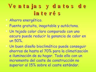 Ventajas y datos de interés Ahorro energético. Fuente gratuita, inagotable y autóctona. Un tejado color claro comparado con uno oscuro puede reducir la ganancia de calor en un 50%.  Un buen diseño bioclimático puede conseguir ahorros de hasta el 70% para la climatización e iluminación de su hogar. Todo ello con un incremento del coste de construcción no superior al 15% sobre el coste estándar.  