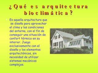 ¿Qué es arquitectura bioclimática? Es aquella arquitectura que  se diseña para aprovechar el clima y las condiciones del entorno ,  con el fin de conseguir una situación de confort térmico en su interior. Juega exclusivamente con el diseño y los elementos arquitectónicos, sin necesidad de utilizar sistemas mecánicos complejos . 