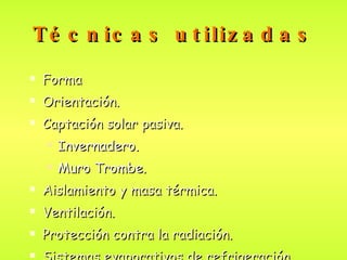 Técnicas utilizadas Forma  Orientación . Captación solar pasiva . Invernadero. Muro Trombe. Aislamiento y masa térmica. Ventilación. Protección contra la radiación. Sistemas  evaporativos  de refrigeración . 