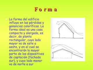 Forma La forma del edificio influye en las pérdidas y ganancias caloríficas.  La forma ideal es una casa compacta y alargada, es decir, de planta rectangular, cuyo lado mayor va de este a oeste, y en el cual se encontrarán la mayor parte de los dispositivos de captación (fachada sur), y cuyo lado menor va de norte a sur .   