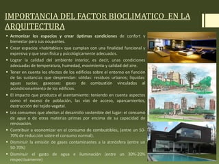 IMPORTANCIA DEL FACTOR BIOCLIMATICO EN LA
ARQUITECTURA
 Armonizar los espacios y crear óptimas condiciones de confort y
bienestar para sus ocupantes.
 Crear espacios «habitables» que cumplan con una finalidad funcional y
expresiva y que sean física y psicológicamente adecuados.
 Lograr la calidad del ambiente interior, es decir, unas condiciones
adecuadas de temperatura, humedad, movimiento y calidad del aire.
 Tener en cuenta los efectos de los edificios sobre el entorno en función
de las sustancias que desprendan: sólidas: residuos urbanos; líquidas:
aguas sucias; gaseosas: gases de combustión vinculados al
acondicionamiento de los edificios.
 El impacto que produzca el asentamiento: teniendo en cuenta aspectos
como el exceso de población, las vías de acceso, aparcamientos,
destrucción del tejido vegetal.
 Los consumos que afectan al desarrollo sostenible del lugar: el consumo
de agua o de otras materias primas por encima de su capacidad de
renovación.
 Contribuir a economizar en el consumo de combustibles, (entre un 50-
70% de reducción sobre el consumo normal).
 Disminuir la emisión de gases contaminantes a la atmósfera (entre un
50-70%)
 Disminuir el gasto de agua e iluminación (entre un 30%-20%
respectivamente)
 