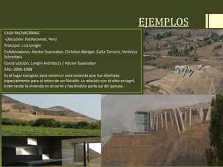 EJEMPLOS
CASA PACHACÁMAC
-Ubicación: Pachacamac, Perú
Principal: Luis Longhi
Colaboradores: Hector Suasnabar, Christian Bottger, Carla Tamariz, Verónica
Schreibeis
Constructción: Longhi Architects / Héctor Suasnabar
Año: 2006-2008
Es el lugar escogido para construir esta vivienda que fue diseñada
especialmente para el retiro de un filósofo. La relación con el sitio se logró
enterrando la vivienda en el cerro y haciéndola parte así del paisaje.
 