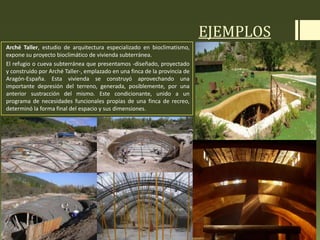 EJEMPLOS
Arché Taller, estudio de arquitectura especializado en bioclimatismo,
expone su proyecto bioclimático de vivienda subterránea.
El refugio o cueva subterránea que presentamos -diseñado, proyectado
y construido por Arché Taller-, emplazado en una finca de la provincia de
Aragón-España. Esta vivienda se construyó aprovechando una
importante depresión del terreno, generada, posiblemente, por una
anterior sustracción del mismo. Este condicionante, unido a un
programa de necesidades funcionales propias de una finca de recreo,
determinó la forma final del espacio y sus dimensiones.
 