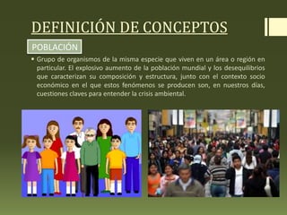 DEFINICIÓN DE CONCEPTOS
 Grupo de organismos de la misma especie que viven en un área o región en
particular. El explosivo aumento de la población mundial y los desequilibrios
que caracterizan su composición y estructura, junto con el contexto socio
económico en el que estos fenómenos se producen son, en nuestros días,
cuestiones claves para entender la crisis ambiental.
POBLACIÓN
 
