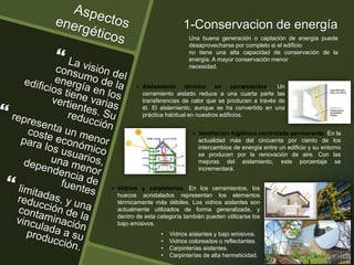 1-Conservacion de energía
Una buena generación o captación de energía puede
desaprovecharse por completo si el edificio
no tiene una alta capacidad de conservación de la
energía. A mayor conservación menor
necesidad.
 Aislamiento térmico en cerramientos. Un
cerramiento aislado reduce a una cuarta parte las
transferencias de calor que se producen a través de
él. El aislamiento, aunque se ha convertido en una
práctica habitual en nuestros edificios.
 Ventilación higiénica controlada permanente. En la
actualidad más del cincuenta por ciento de los
intercambios de energía entre un edificio y su entorno
se producen por la renovación de aire. Con las
mejoras del aislamiento, este porcentaje se
incrementará.
 Vidrios y carpinterías. En los cerramientos, los
huecos acristalados representan los elementos
térmicamente más débiles. Los vidrios aislantes son
actualmente utilizados de forma generalizada, y
dentro de esta categoría también pueden utilizarse los
bajo emisivos.
• Vidrios aislantes y bajo emisivos.
• Vidrios coloreados o reflectantes.
• Carpinterías aislantes.
• Carpinterías de alta hermeticidad.
 