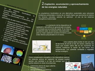  Orientación. La orientación de los dispositivos de
captación y del edificio en general está vinculada
a la energía que se pretende captar. Si se trata de
la radiación solar, la orientación más adecuada
para su mejor captación durante el invierno y para
evitar efectos perjudiciales en el verano.
2-Captación, acumulación y aprovechamiento
de las energías naturales
La arquitectura bioclimática es una alternativa sustentable para solucionar
problemas ambientales a través de un diseño lógico que aprovecha al máximo
los factores naturales, además de optimizar el uso de los sistemas
energéticos tradicionales
 Dispositivos activos específicos de captación solar.
Como complemento energético a los dispositivos pasivos,
los sistemas activos de captación de energía pueden
aportar una cantidad y un tipo de energía que no se
podría obtener en otras circunstancias.
 Cubiertas. Una cubierta plana recibe el cien por cien
de las horas de sol de un día. En verano, además, los
rayos que inciden sobre ella en los momentos de
máxima irradiancia lo hacen de una forma muy
perpendicular. Las cubiertas ventiladas o vegetales
del tipo ecológico.
• Colectores planos de agua caliente.
• Paneles fotovoltaicos.
• Aerogeneradores domésticos.
 