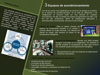  Cálculo de cargas. Para un diseño correcto del
sistema es fundamental proceder a un preciso y
correcto cálculo de cargas térmicas. Los métodos de
cálculo de cargas más precisos se basan en las
simulaciones energéticas
Uno de los puntos más significativos de consumo de energía en el edificio
es el sistema de acondicionamiento. Ya se trate de calefacción o de
refrigeración, el consumo suele ser muy elevado en cualquier
circunstancia. Por ello, el empleo de equipos de generación de calor o de
frío con alto rendimiento, dentro de instalaciones adecuadas y
dimensionadas correctamente, ahorrará mucha energía.
3-Equipos de acondicionamiento
• Lámparas de bajo consumo.
• Luminarias de alta eficacia.
• Frigoríficos del alto aislamiento.
• Lavavajillas, lavadoras y secadoras con detección de
carga.
• Cocinas vitrocerámicas de inducción.
 Otros equipos y sistemas energéticos de alta eficacia
• Recuperadores de calor con sistemas de trigeneración.
• Sistemas evaporativos.
 Equipos de refrigeración. Resulta muy difícil emplear
energías renovables en la refrigeración. No obstante es
sencillo emplear la recuperación de calor para producir
frío mediante equipos de trigeneración energética.
 
