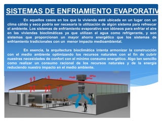 En aquellos casos en los que la vivienda esté ubicada en un lugar con un
clima cálido y seco podría ser necesaria la utilización de algún sistema para refrescar
el ambiente. Los sistemas de enfriamiento evaporativo son idóneos para enfriar el aire
en las viviendas bioclimáticas ya que utilizan el agua como refrigerante, y son
sistemas que proporcionan un mayor ahorro energético que los sistemas de
enfriamiento tradicionales con un menor impacto medioambiental.
En esencia, la arquitectura bioclimática intenta armonizar la construcción
con el medio ambiente optimizando los recursos naturales con el fin de cubrir
nuestras necesidades de confort con el mínimo consumo energético. Algo tan sencillo
como realizar un consumo racional de los recursos naturales y de la energía
reduciendo nuestro impacto en el medio ambiente.
SISTEMAS DE ENFRIAMIENTO EVAPORATIVO
 