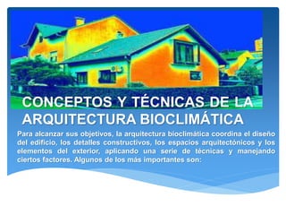 Para alcanzar sus objetivos, la arquitectura bioclimática coordina el diseño
del edificio, los detalles constructivos, los espacios arquitectónicos y los
elementos del exterior, aplicando una serie de técnicas y manejando
ciertos factores. Algunos de los más importantes son:
CONCEPTOS Y TÉCNICAS DE LA
ARQUITECTURA BIOCLIMÁTICA
 
