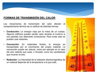 FORMAS DE TRANSMISIÓN DEL CALOR
Los mecanismos de transmisión del calor afectan el
comportamiento térmico de un edificio de distintas formas:
• Conducción: La energía viaja por la masa de un cuerpo.
Algunos edificios pueden perder calor durante el invierno si
sus paredes son altamente conductoras. Para evitar esto se
pueden usar aislantes.
• Convección: En materiales fluidos, la energía es
transportada por el movimiento del propio material. La
convección puede ser natural, como por ejemplo en el caso
del aire caliente que sube, o forzada, como los ventiladores
que mueven el aire.
• Radiación: La intensidad de la radiación electromagnética de
un material depende de la temperatura a la que esté.
 