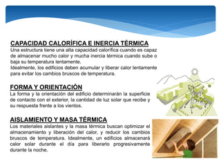 CAPACIDAD CALORÍFICA E INERCIA TÉRMICA
Una estructura tiene una alta capacidad calorífica cuando es capaz
de almacenar mucho calor y mucha inercia térmica cuando sube o
baja su temperatura lentamente.
Idealmente, los edificios deben acumular y liberar calor lentamente
para evitar los cambios bruscos de temperatura.
FORMA Y ORIENTACIÓN
La forma y la orientación del edificio determinarán la superficie
de contacto con el exterior, la cantidad de luz solar que recibe y
su respuesta frente a los vientos.
AISLAMIENTO Y MASA TÉRMICA
Los materiales aislantes y la masa térmica buscan optimizar el
almacenamiento y liberación del calor, y reducir los cambios
bruscos de temperatura. Idealmente, un edificios almacenará
calor solar durante el día para liberarlo progresivamente
durante la noche.
 