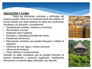 UBICACIÓN Y CLIMA
Todos los elementos naturales y artificiales del
entorno pueden influir en el comportamiento del edificio. El
primer estudio que debe hacerse es sobre las condiciones
climáticas y la ubicación, considerando:
• Temperaturas (medias, máximas y mínimas).
• Pluviometría o lluvias.
• Radiación solar incidente.
• Dirección y velocidad promedio del viento.
• Pendientes del terreno.
• Elevaciones cercanas que puedan bloquear o reflejar la
radiación.
• Influencia de ríos, lagos o mares cercanos.
• Influencia de bosques.
• Otros edificios o construcciones.
También se debe considerar que es posible intervenir el
entorno añadiendo o quitando vegetación, modificando
elevaciones o creando lagos artificiales, por ejemplo.
 
