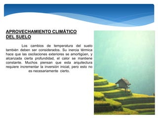 APROVECHAMIENTO CLIMÁTICO
DEL SUELO
Los cambios de temperatura del suelo
también deben ser considerados. Su inercia térmica
hace que las oscilaciones exteriores se amortigüen, y
alcanzada cierta profundidad, el calor se mantiene
constante. Muchos piensan que esta arquitectura
requiere incrementar la inversión inicial, pero esto no
es necesariamente cierto.
 