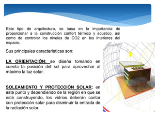 Sus principales características son:
LA ORIENTACIÓN: se diseña tomando en
cuenta la posición del sol para aprovechar al
máximo la luz solar.
SOLEAMIENTO Y PROTECCIÓN SOLAR: en
este punto y dependiendo de la región en que se
esté construyendo, los vidrios deberán contar
con protección solar para disminuir la entrada de
la radiación solar.
Este tipo de arquitectura, se basa en la importancia de
proporcionar a la construcción confort térmico y acústico, así
como de controlar los niveles de CO2 en los interiores del
espacio.
 
