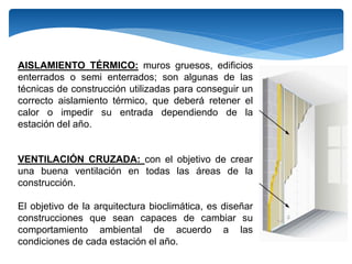 AISLAMIENTO TÉRMICO: muros gruesos, edificios
enterrados o semi enterrados; son algunas de las
técnicas de construcción utilizadas para conseguir un
correcto aislamiento térmico, que deberá retener el
calor o impedir su entrada dependiendo de la
estación del año.
VENTILACIÓN CRUZADA: con el objetivo de crear
una buena ventilación en todas las áreas de la
construcción.
El objetivo de la arquitectura bioclimática, es diseñar
construcciones que sean capaces de cambiar su
comportamiento ambiental de acuerdo a las
condiciones de cada estación el año.
 