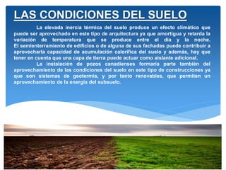 La elevada inercia térmica del suelo produce un efecto climático que
puede ser aprovechado en este tipo de arquitectura ya que amortigua y retarda la
variación de temperatura que se produce entre el día y la noche.
El semienterramiento de edificios o de alguna de sus fachadas puede contribuir a
aprovecharla capacidad de acumulación calorífica del suelo y además, hay que
tener en cuenta que una capa de tierra puede actuar como aislante adicional.
La instalación de pozos canadienses formaría parte también del
aprovechamiento de las condiciones del suelo en este tipo de construcciones ya
que son sistemas de geotermia, y por tanto renovables, que permiten un
aprovechamiento de la energía del subsuelo.
LAS CONDICIONES DEL SUELO
 