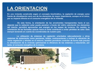 En una vivienda construida según el concepto bioclimático, la captación de energía como
fuente de climatización será uno de los elementos de mayor importancia, aunque no el único,
por su impacto directo en el consumo energético de la vivienda.
De esta forma, la orientación de las envolventes transparentes hacia el sur,
dejando que la radiación solar pueda penetrar a través del vidrio calentando los elementos
del interior, permitirá aprovechar esa energía en los meses de invierno. En cambio, la
orientación de las fachadas opacas hacia el norte contribuirá a evitar pérdidas de calor. Esto
siempre teniendo en cuenta las coordenadas de nuestro país.
La utilización de sistemas de captación orientados adecuadamente y otros
sistemas de aislamiento como persianas, toldos, contraventanas e incluso la ubicación de
cierta vegetación y árboles en el entorno, también permitirán controlar de forma más precisa
la climatización de la vivienda optimizando la eficiencia de los sistemas y reduciendo, por
tanto, el consumo energético de la misma.
LA ORIENTACION
 