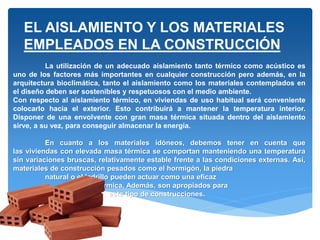 La utilización de un adecuado aislamiento tanto térmico como acústico es
uno de los factores más importantes en cualquier construcción pero además, en la
arquitectura bioclimática, tanto el aislamiento como los materiales contemplados en
el diseño deben ser sostenibles y respetuosos con el medio ambiente.
Con respecto al aislamiento térmico, en viviendas de uso habitual será conveniente
colocarlo hacia el exterior. Esto contribuirá a mantener la temperatura interior.
Disponer de una envolvente con gran masa térmica situada dentro del aislamiento
sirve, a su vez, para conseguir almacenar la energía.
En cuanto a los materiales idóneos, debemos tener en cuenta que
las viviendas con elevada masa térmica se comportan manteniendo una temperatura
sin variaciones bruscas, relativamente estable frente a las condiciones externas. Así,
materiales de construcción pesados como el hormigón, la piedra
natural o el ladrillo pueden actuar como una eficaz
masa térmica. Además, son apropiados para
este tipo de construcciones.
EL AISLAMIENTO Y LOS MATERIALES
EMPLEADOS EN LA CONSTRUCCIÓN
 