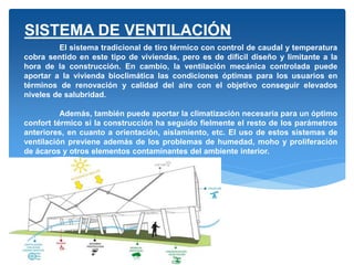 El sistema tradicional de tiro térmico con control de caudal y temperatura
cobra sentido en este tipo de viviendas, pero es de difícil diseño y limitante a la
hora de la construcción. En cambio, la ventilación mecánica controlada puede
aportar a la vivienda bioclimática las condiciones óptimas para los usuarios en
términos de renovación y calidad del aire con el objetivo conseguir elevados
niveles de salubridad.
Además, también puede aportar la climatización necesaria para un óptimo
confort térmico si la construcción ha seguido fielmente el resto de los parámetros
anteriores, en cuanto a orientación, aislamiento, etc. El uso de estos sistemas de
ventilación previene además de los problemas de humedad, moho y proliferación
de ácaros y otros elementos contaminantes del ambiente interior.
SISTEMA DE VENTILACIÓN
 
