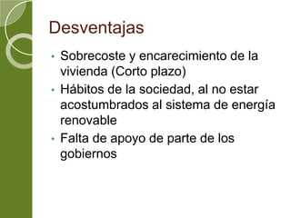 Desventajas
• Sobrecoste y encarecimiento de la
vivienda (Corto plazo)
• Hábitos de la sociedad, al no estar
acostumbrados al sistema de energía
renovable
• Falta de apoyo de parte de los
gobiernos
 