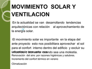 MOVIMIENTO SOLAR Y
VENTILACION
•En la actualidad se van desarrollando tendencias
arquitectónicas con relación al aprovechamiento de
la energía solar.
•El movimiento solar es importante en la etapa del
ante proyecto esto nos posibilitara aprovechar el sol
para el confort interno dentro del edificio y excluir su
influencia o atenuarla cuando sea una molestia.La ventilación tiene varios usos:
Renovación del aire: por razones higiénicas y salubres.
Incremento del confort térmico en verano
Climatización
 