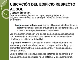 UBICACIÓN DEL EDIFICIO RESPECTO
AL SOL
Captación solar.
Cuanta más energía solar se capte, mejor, ya que en un
proyecto bioclimático es la principal fuente de climatización
en invierno
Los sistemas solares pasivos se utilizan principalmente para
captar y acumular el calor proveniente de la energía solar. Sin
utilizar otros dispositivos electromecánicos
La ganancia directa consiste en orientar adecuadamente las
ventanas y aberturas, de acuerdo con la geometría solar y los
elementos constructivos internos de control y acumulación de
energía térmica.
En esta categoría se encuentran los sistemas de ganancia por
aventanamientos orientados hacia el Norte y los invernaderos.
Los aventanamientos son uno de los elementos más importantes
con que cuenta el diseñador para el control de las condiciones
climáticas en el interior del edificio.
 