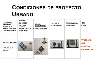 CONDICIONES DE PROYECTO
URBANO
LOCALIDAD
SIMILARES
SUJETOS A
VARIACIONES DE
ORIENTACIONES
FORMA
DE LOTES
TRAZO Y
ORIENTACIUON DE
MANZANAS
MEJOR
ORIENTACION
PARA VIVENDA
ACCESOS
PEATONALES
COLINDANCIAS
NATURALES
TIPO
CLIMA
SEPARADOS
TOLUCA, MEXICO
TLAXACALA
APIZACO
AMPLIOS
DESPEJADOSSEPARADOS
SEPARADOS
TEMPLADO
SUB-
HUMEDO
(SEMIFRIO)
 