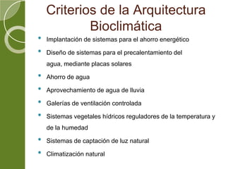 Criterios de la Arquitectura
Bioclimática
• Implantación de sistemas para el ahorro energético
• Diseño de sistemas para el precalentamiento del
agua, mediante placas solares
• Ahorro de agua
• Aprovechamiento de agua de lluvia
• Galerías de ventilación controlada
• Sistemas vegetales hídricos reguladores de la temperatura y
de la humedad
• Sistemas de captación de luz natural
• Climatización natural
 