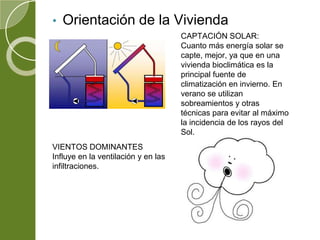• Orientación de la Vivienda
CAPTACIÓN SOLAR:
Cuanto más energía solar se
capte, mejor, ya que en una
vivienda bioclimática es la
principal fuente de
climatización en invierno. En
verano se utilizan
sobreamientos y otras
técnicas para evitar al máximo
la incidencia de los rayos del
Sol.
VIENTOS DOMINANTES
Influye en la ventilación y en las
infiltraciones.
 
