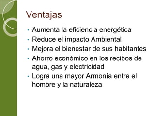 Ventajas
• Aumenta la eficiencia energética
• Reduce el impacto Ambiental
• Mejora el bienestar de sus habitantes
• Ahorro económico en los recibos de
agua, gas y electricidad
• Logra una mayor Armonía entre el
hombre y la naturaleza
 