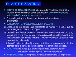 EL ARTE BIZANTINO EDICTO DE TESALÓNICA, 380 : el emperador Teodosio, convirtió al cristianismo en la religión oficial del Imperio.  Desde ese momento, política, religión y arte se mezclaron.  El arte al igual que el Imperio será autocrático, cristiano y grecoriental.   CONCEPCIÓN  SIMBÓLICO-RELIGIOSA  DEL ARTE: a) Creación de un edificio que representa el mundo y el cielo que la cubre: la iglesia cubierta con cúpula. b) Creación de formas plásticas fuertemente naturalistas en las que, recurriendo a una serie de convencionalismos (frontalidad, hieratismo, contraposición del mundo material ‑ mundo espiritual...) fijan la idea espiritualista del mundo. c) Creación de modelos fijos que posibilitan la comprensión de los dogmas de fe a través de las imágenes y el ceremonial religioso. FUNCIÓN : arte aúlico que exalta la grandeza sobrenatural del  Emperador y de la  Iglesia. Alecciona al pueblo. PAPEL DEL ARTISTA : No puede manifestar libremente su inspiración.  