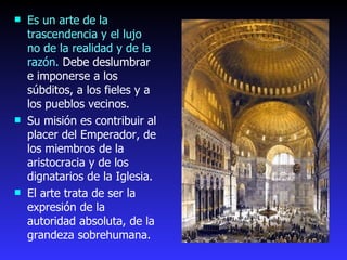 Es un arte de la trascendencia y el lujo no de la realidad y de la razón.  Debe deslumbrar e imponerse a los súbditos, a los fieles y a los pueblos vecinos. Su misión es contribuir al placer del Emperador, de los miembros de la aristocracia y de los dignatarios de la Iglesia.   El arte trata de ser la expresión de la autoridad absoluta, de la grandeza sobrehumana.  