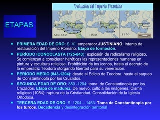 ETAPAS PRIMERA EDAD DE ORO :  S. VI.  emperador  JUSTINIANO.   Intento de  restauración del Imperio Romano.  Etapa de formación. PERÍODO ICONOCLASTA (725-843 ):  explosión de radicalismo religioso. Se comienzan a considerar heréticas las representaciones humanas en pintura y escultura religiosa. Prohibición  de los iconos, hasta el decreto de la emperatriz Teodora otorgando libertad para su veneración.  PERÍODO MEDIO (843-1204):  desde el Edicto de Teodora, hasta el saqueo de Constantinopla por los Cruzados.  SEGUNDA EDAD DE ORO :  850 -1204:  toma  de Constantinopla por los Cruzados.  Etapa de madurez .   De nuevo, culto a las imágenes. Cisma religioso (1054): ruptura de la Cristiandad. Consolidación de la Iglesia Ortodoxa. TERCERA EDAD DE ORO : S. 1204 – 1453.  Toma de Constantinopla por los turcos.  Decadencia  y desintegración territorial 