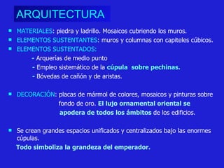 ARQUITECTURA   MATERIALES : piedra y ladrillo. Mosaicos cubriendo los muros. ELEMENTOS SUSTENTANTES : muros y columnas con capiteles cúbicos. ELEMENTOS SUSTENTADOS: -   Arquerías de medio punto -   Empleo sistemático de la  cúpula  sobre pechinas. -  Bóvedas de cañón y de aristas. DECORACIÓN :   placas de mármol de colores, mosaicos y pinturas sobre  fondo de oro.   El lujo ornamental oriental se  apodera de todos los ámbitos  de los edificios. Se crean grandes espacios unificados y centralizados bajo las enormes cúpulas.  Todo simboliza la grandeza del emperador.  
