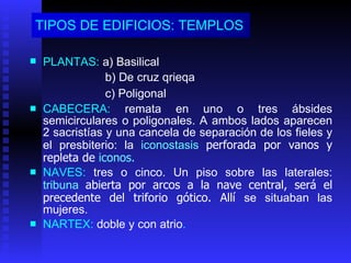TIPOS DE EDIFICIOS: TEMPLOS   PLANTAS:  a) Basilical   b) De cruz qrieqa  c) Poligonal   CABECERA:  remata en uno o tres ábsides semicirculares o poligonales .  A ambos lados aparecen 2 sacristías   y una cancela de separación de los fieles y el presbiterio: la   iconostasis  perforada por vanos y repleta de  iconos. NAVES:  tres o cinco. Un piso sobre las laterales:  tribuna   abierta por arcos a la nave central, será el precedente del triforio gótico.  Allí  se situaban las mujeres. NARTEX :  doble y con atrio . 