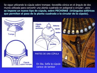 Se sigue utilizando la cúpula sobre trompas -bovedilla cónica en el ángulo de dos muros utilizada para convertir una planta cuadrada en poligonal o circular-, pero  se impone un nuevo tipo de cúpula, sobre PECHINAS  (triángulos esféricos que permiten el paso de la planta cuadrada a la circular de la cúpula). PARTES DE UNA CÚPULA En Sta. Sofía la cúpula carece de tambor 