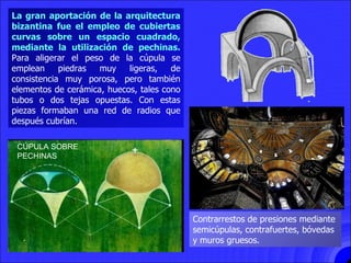 CÚPULAS BIZANTINAS La gran aportación de la arquitectura bizantina fue el empleo de cubiertas curvas sobre un espacio cuadrado, mediante la utilización de pechinas.  Para aligerar el peso de la cúpula se emplean piedras muy ligeras, de consistencia muy porosa, pero también elementos de cerámica, huecos, tales cono tubos o dos tejas opuestas. Con estas piezas formaban una red de radios que después cubrían. Contrarrestos de presiones mediante semicúpulas, contrafuertes, bóvedas y muros gruesos. CÚPULA SOBRE PECHINAS 