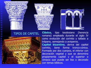 Clásico,  tipo teodosiano (herencia romana) empleado durante el siglo IV como evolución del corintio y tallado a trépano, semejando a avisperos . Capitel bizantino , deriva del capitel corintio, tiene forma tronco‑cónica. Formado por  dos cuerpos, el inferior con decoración vegetal y que se denomina propiamente capitel y el superior o cimacio que puede ser liso o decorado con temas bíblicos. TIPOS DE CAPITEL 