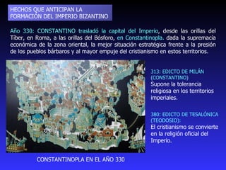 Año 330: CONSTANTINO trasladó la capital del Imperio , desde las orillas del Tíber, en Roma, a las orillas del Bósforo,  en Constantinopla.  dada la supremacía económica de la zona oriental, la mejor situación estratégica frente a la presión de los pueblos bárbaros y al mayor empuje del cristianismo en estos territorios. HECHOS QUE ANTICIPAN LA FORMACIÓN DEL IMPERIO BIZANTINO 313: EDICTO DE MILÁN (CONSTANTINO)  Supone la tolerancia religiosa en los territorios imperiales.  CONSTANTINOPLA EN EL AÑO 330 380: EDICTO DE TESALÓNICA (TEODOSIO):  El cristianismo se convierte en la religión oficial del Imperio. 