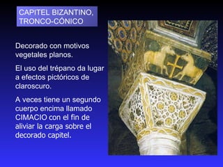 Decorado con motivos vegetales planos. El uso del trépano da lugar a efectos pictóricos de claroscuro.  A veces tiene un segundo cuerpo encima llamado CIMACIO   con el fin de aliviar la carga sobre el decorado capitel. CAPITEL BIZANTINO, TRONCO‑CÓNICO  