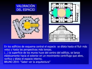 VALORACIÓN DEL ESPACIO En los edificios de esquema central el espacio  se dilata hasta el fluír más veloz y hasta las perspectivas más tensas.  (…) la superficie de los muros huye del centro del edificio, se lanza elásticamente hacia el exterior en un movimiento centrífugo que abre, rarifica y dilata el espacio interno. BRUNO ZEVI: “Saber ver la arquitectura” 